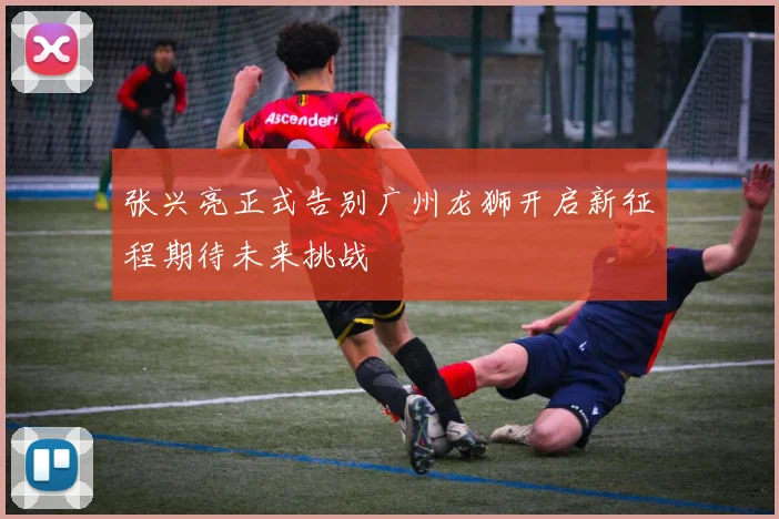 张兴亮正式告别广州龙狮开启新征程期待未来挑战