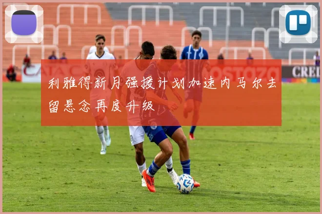 利雅得新月强援计划加速内马尔去留悬念再度升级